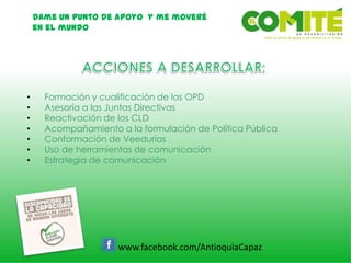 Dame un punto de apoyo y me moveré
en el mundo
www.facebook.com/AntioquiaCapaz
• Formación y cualificación de las OPD
• Asesoría a las Juntas Directivas
• Reactivación de los CLD
• Acompañamiento a la formulación de Política Pública
• Conformación de Veedurías
• Uso de herramientas de comunicación
• Estrategia de comunicación
 