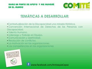 Dame un punto de apoyo y me moveré
en el mundo
www.facebook.com/AntioquiaCapaz
•Contextualización de la Discapacidad una mirada Histórica.
• Convención Internacional de Derechos de las Personas con
Discapacidad.
• Talento Humano.
• Liderazgo y Trabajo en Equipo.
• Comunicación y asertividad.
• Resolución de conflictos.
• La motivación en las organizaciones.
• Las competencias en las organizaciones
 