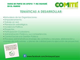 Dame un punto de apoyo y me moveré
en el mundo
www.facebook.com/AntioquiaCapaz
•Naturaleza de las Organizaciones.
• Empoderamiento.
• Trabajo en red.
• Planeación estratégica.
• Incidencia Política.
• Proyectos.
• Participación Ciudadana.
• Administración Pública y sus competencias.
• Control Social a la Gestión Pública
• Procesos administrativos (manejo de contratos y recursos, elaboración y
manejo de indicadores y planes de calidad para la ejecución de proyectos).
 