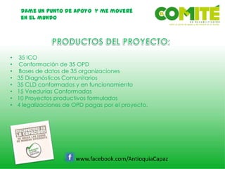 Dame un punto de apoyo y me moveré
en el mundo
www.facebook.com/AntioquiaCapaz
• 35 ICO
• Conformación de 35 OPD
• Bases de datos de 35 organizaciones
• 35 Diagnósticos Comunitarios
• 35 CLD conformados y en funcionamiento
• 15 Veedurías Conformadas
• 10 Proyectos productivos formulados
• 4 legalizaciones de OPD pagas por el proyecto.
 