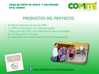 Dame un punto de apoyo y me moveré
en el mundo
www.facebook.com/AntioquiaCapaz
• 35 Planes Operativos de las OPD
• 11 OPD con equipos de comunicación
• 1 Blog para las OPD con información de actualidad.
• 35 pactos por la Inclusión.
• 6 campañas de comunicación en las subregiones.
 