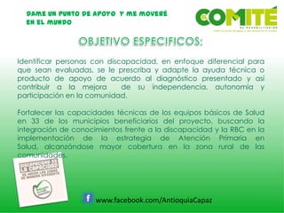 Dame un punto de apoyo y me moveré
en el mundo
www.facebook.com/AntioquiaCapaz
Identificar personas con discapacidad, en enfoque diferencial para
que sean evaluadas, se le prescriba y adapte la ayuda técnica o
producto de apoyo de acuerdo al diagnóstico presentado y así
contribuir a la mejora de su independencia, autonomía y
participación en la comunidad.
Fortalecer las capacidades técnicas de los equipos básicos de Salud
en 33 de los municipios beneficiarios del proyecto, buscando la
integración de conocimientos frente a la discapacidad y la RBC en la
implementación de la estrategia de Atención Primaria en
Salud, alcanzándose mayor cobertura en la zona rural de las
comunidades.
 