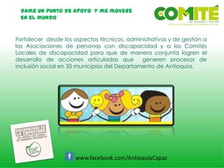 Dame un punto de apoyo y me moveré
en el mundo
www.facebook.com/AntioquiaCapaz
Fortalecer desde los aspectos técnicos, administrativos y de gestión a
las Asociaciones de personas con discapacidad y a los Comités
Locales de discapacidad para que de manera conjunta logren el
desarrollo de acciones articuladas que generen procesos de
inclusión social en 35 municipios del Departamento de Antioquia.
 