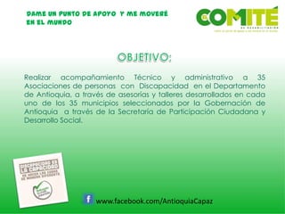 Dame un punto de apoyo y me moveré
en el mundo
www.facebook.com/AntioquiaCapaz
Realizar acompañamiento Técnico y administrativo a 35
Asociaciones de personas con Discapacidad en el Departamento
de Antioquia, a través de asesorías y talleres desarrollados en cada
uno de los 35 municipios seleccionados por la Gobernación de
Antioquia a través de la Secretaría de Participación Ciudadana y
Desarrollo Social.
 