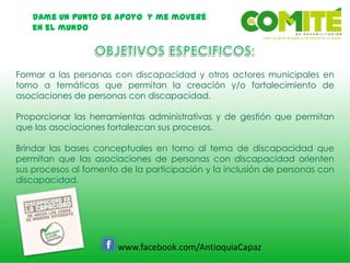 Dame un punto de apoyo y me moveré
en el mundo
www.facebook.com/AntioquiaCapaz
Formar a las personas con discapacidad y otros actores municipales en
torno a temáticas que permitan la creación y/o fortalecimiento de
asociaciones de personas con discapacidad.
Proporcionar las herramientas administrativas y de gestión que permitan
que las asociaciones fortalezcan sus procesos.
Brindar las bases conceptuales en torno al tema de discapacidad que
permitan que las asociaciones de personas con discapacidad orienten
sus procesos al fomento de la participación y la inclusión de personas con
discapacidad.
 