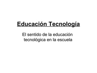 Educación Tecnología
 El sentido de la educación
  tecnológica en la escuela
 