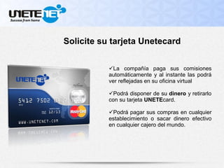 La compañía paga sus comisiones
automáticamente y al instante las podrá
ver reflejadas en su oficina virtual
Podrá disponer de su dinero y retirarlo
con su tarjeta UNETEcard.
Podrá pagar sus compras en cualquier
establecimiento o sacar dinero efectivo
en cualquier cajero del mundo.
Solicite su tarjeta Unetecard
 