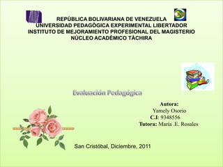REPÙBLICA BOLIVARIANA DE VENEZUELA
   UNIVERSIDAD PEDAGÒGICA EXPERIMENTAL LIBERTADOR
INSTITUTO DE MEJORAMIENTO PROFESIONAL DEL MAGISTERIO
              NÙCLEO ACADÈMICO TÀCHIRA




                                               Autora:
                                            Yamely Osorio
                                           C.I: 9348556
                                       Tutora: María .E. Rosales



              San Cristóbal, Diciembre, 2011
 