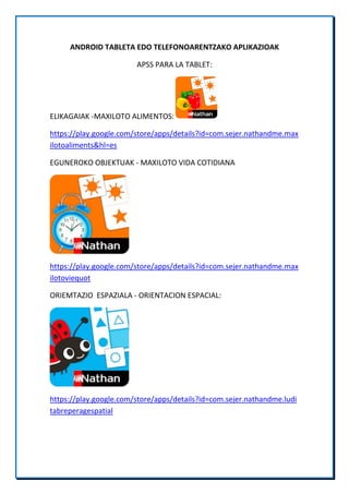 ANDROID TABLETA EDO TELEFONOARENTZAKO APLIKAZIOAK
APSS PARA LA TABLET:
ELIKAGAIAK -MAXILOTO ALIMENTOS:
https://play.google.com/store/apps/details?id=com.sejer.nathandme.max
ilotoaliments&hl=es
EGUNEROKO OBJEKTUAK - MAXILOTO VIDA COTIDIANA
https://play.google.com/store/apps/details?id=com.sejer.nathandme.max
ilotoviequot
ORIEMTAZIO ESPAZIALA - ORIENTACION ESPACIAL:
https://play.google.com/store/apps/details?id=com.sejer.nathandme.ludi
tabreperagespatial
 