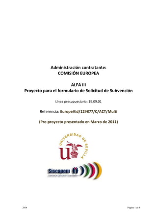 Administración contratante:
                COMISIÓN EUROPEA

                        ALFA III
 Proyecto para el formulario de Solicitud de Subvención

                Línea presupuestaria: 19.09.01

        Referencia: EuropeAid/129877/C/ACT/Multi

        (Pre-proyecto presentado en Marzo de 2011)




2008                                                 Página 1 de 8
 