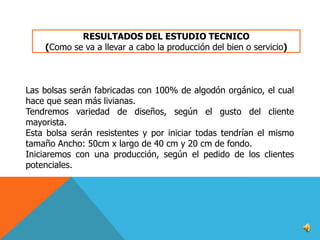 RESULTADOS DEL ESTUDIO TECNICO
(Como se va a llevar a cabo la producción del bien o servicio)

Las bolsas serán fabricadas con 100% de algodón orgánico, el cual
hace que sean más livianas.
Tendremos variedad de diseños, según el gusto del cliente
mayorista.
Esta bolsa serán resistentes y por iniciar todas tendrían el mismo
tamaño Ancho: 50cm x largo de 40 cm y 20 cm de fondo.
Iniciaremos con una producción, según el pedido de los clientes
potenciales.

 