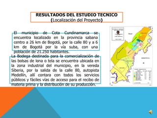 RESULTADOS DEL ESTUDIO TECNICO
(Localización del Proyecto)
El municipio de Cota Cundinamarca se
encuentra localizado en la provincia sabana
centro a 26 km de Bogotá, por la calle 80 y a 6
km de Bogotá por la vía suba, con una
población de 21.250 habitantes.
La Bodega destinada para la comercialización de
las bolsas de lona o tela se encuentra ubicada en
la zona industrial del municipio, en la vereda
Siberia, por la salida de la calle 80, autopista
Medellín, allí contara con todos los servicios
públicos y fáciles vías de acceso para el recibo de
materia prima y la distribución de su producción.

 