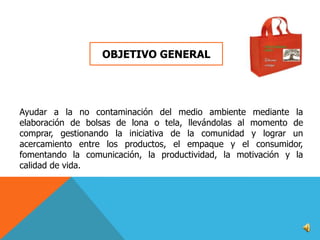OBJETIVO GENERAL

Ayudar a la no contaminación del medio ambiente mediante la
elaboración de bolsas de lona o tela, llevándolas al momento de
comprar, gestionando la iniciativa de la comunidad y lograr un
acercamiento entre los productos, el empaque y el consumidor,
fomentando la comunicación, la productividad, la motivación y la
calidad de vida.

 
