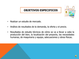 OBJETIVOS ESPECIFICOS

• Realizar un estudio de mercado.
• Análisis de resultados de la demanda, la oferta y el precio.
• Resultados de estudio técnicos de cómo se va a llevar a cabo la
producción del bien, la localización del proyecto, las necesidades
humanas, de maquinaria y equipo, adecuaciones y obras físicas.

 