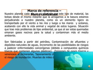 Marco de referencia –
Nuestro planeta cada día se vecontextual este tipo de material, las
Marco afectado por

bolsas desde el mismo instante que la arrogamos a la basura estamos
perjudicando a nuestro planeta, como es un elemento ligero es
transportado por el viento a los ríos y luego a los mares y océanos,
acabando con ello la vida animal y vegetal de estos lugares. Situación
que trae más problemas de tipo ambiental, ya que al ser estas quemadas
emanan gases nocivos para la salud y contaminan más el medio
ambiente.
Son fabricadas a partir del petróleo, Contaminación de afluentes y
depósitos naturales de aguas, Incremento de las posibilidades de riesgos
a padecer enfermedades cancerígenas (debido a compuestos químicos
tóxicos que contienen algunos plásticos). Emisiones de gases tóxicos y
venenosos al incinerarlas, Taponamiento de alcantarillados que aumenta
el riesgo de inundación. Muertes de miles de animales

 