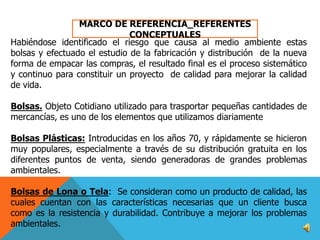 MARCO DE REFERENCIA_REFERENTES
CONCEPTUALES
Habiéndose identificado el riesgo que causa al medio ambiente estas
bolsas y efectuado el estudio de la fabricación y distribución de la nueva
forma de empacar las compras, el resultado final es el proceso sistemático
y continuo para constituir un proyecto de calidad para mejorar la calidad
de vida.
Bolsas. Objeto Cotidiano utilizado para trasportar pequeñas cantidades de
mercancías, es uno de los elementos que utilizamos diariamente

Bolsas Plásticas: Introducidas en los años 70, y rápidamente se hicieron
muy populares, especialmente a través de su distribución gratuita en los
diferentes puntos de venta, siendo generadoras de grandes problemas
ambientales.
Bolsas de Lona o Tela: Se consideran como un producto de calidad, las
cuales cuentan con las características necesarias que un cliente busca
como es la resistencia y durabilidad. Contribuye a mejorar los problemas
ambientales.

 