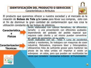 IDENTIFICACIÒN DEL PRODUCTO O SERVICIOS
Características o Atributos
El producto que queremos ofrecer a nuestra sociedad y al mercado es la
creación de Bolsas de Tela y/o Lona para llevar sus compras, esto con
el fin de disminuir la gran cantidad de contaminación que nos crea la
utilización constante de las bolsas de plásticos.
Característica
s
Físicas

Caracterizaciones
Técnicas:

Serán elaboradas con colores llamativos, de diferentes
tamaño y una presentación con diferentes acabados
dependiendo del grabado del pedido especial que
requiera cada cliente y así mismo puedan convertirse
en parte de accesorios en su vestir.
Serán realizadas con las Telas Y Lona de excelentes
calidad y resistentes, Se trabajara con maquinas de coser
industrial, fileteadora, impresora láser y fotocopiadora.
Utilizaremos hilos de suficiente grosor para mantener las
piezas de las telas unidas sin importar si existe un
sobrepeso en estas, para que puedan ser reutilizadas las
veces que considere necesarias evitando el fruncimiento.

 