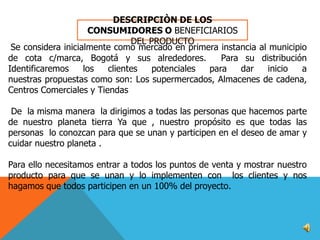 DESCRIPCIÒN DE LOS
CONSUMIDORES O BENEFICIARIOS
DEL PRODUCTO
Se considera inicialmente como mercado en primera instancia al municipio
de cota c/marca, Bogotá y sus alrededores.
Para su distribución
Identificaremos
los
clientes
potenciales
para
dar
inicio
a
nuestras propuestas como son: Los supermercados, Almacenes de cadena,
Centros Comerciales y Tiendas
De la misma manera la dirigimos a todas las personas que hacemos parte
de nuestro planeta tierra Ya que , nuestro propósito es que todas las
personas lo conozcan para que se unan y participen en el deseo de amar y
cuidar nuestro planeta .
Para ello necesitamos entrar a todos los puntos de venta y mostrar nuestro
producto para que se unan y lo implementen con los clientes y nos
hagamos que todos participen en un 100% del proyecto.

 