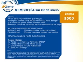 MEMBRESÍA sin kit de inicio
$500
Incluye:
-Plan 1 $260 del primer mes que incluye:
-Recarga de Tiempo Aire $200.00 más $60.00 Pesos de regalo
y la promoción que de en ese momento Telcel
(Requieres contar con un equipo Telcel en modalidad de Pre Pago)
Pago de Mantenimiento del primer mes de:
-Oficina Virtual. (Todo el control de tu negocio en línea)
-Tienda Virtual. (Compra y venta de equipos y accesorios)
(CALIFICACIÓN DE 1 PUNTO EL PRIMER MES)
Acceso Bonos:
-1.- Fondo de Invitación y Membresía BÁSICA
-2.- Fondo sobre Consumo (Matriz 6 x 5)
-3.- Círculo Amigos con una Participación
-4.- Bono por Liderazgo
Nota:
Nuestro sistema y tarifas operan bajo el esquema de Pre-Pago Amigo Optimo, Si cuentas
con un equipo Telcel anterior al 6 de agosto del 2012, debes marcar al *264 en la
opción 4 (Dar de alta el esquema Amigo Optimo, el cual tendrá un costo de única vez de
$29.00 Pesos). Ya teniendo este esquema se podrá gozar de las tarifas que tenemos en
Red Amigo.
BÁSICA
 