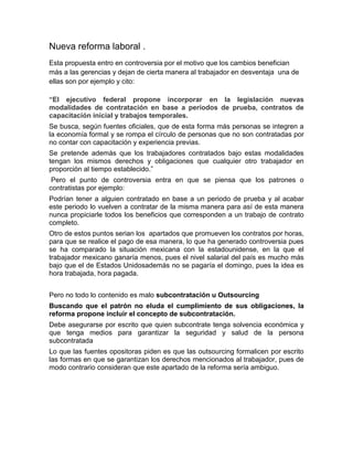 Nueva reforma laboral .
Esta propuesta entro en controversia por el motivo que los cambios benefician
más a las gerencias y dejan de cierta manera al trabajador en desventaja una de
ellas son por ejemplo y cito:

“El ejecutivo federal propone incorporar en la legislación nuevas
modalidades de contratación en base a períodos de prueba, contratos de
capacitación inicial y trabajos temporales.
Se busca, según fuentes oficiales, que de esta forma más personas se integren a
la economía formal y se rompa el círculo de personas que no son contratadas por
no contar con capacitación y experiencia previas.
Se pretende además que los trabajadores contratados bajo estas modalidades
tengan los mismos derechos y obligaciones que cualquier otro trabajador en
proporción al tiempo establecido.”
 Pero el punto de controversia entra en que se piensa que los patrones o
contratistas por ejemplo:
Podrían tener a alguien contratado en base a un periodo de prueba y al acabar
este periodo lo vuelven a contratar de la misma manera para así de esta manera
nunca propiciarle todos los beneficios que corresponden a un trabajo de contrato
completo.
Otro de estos puntos serian los apartados que promueven los contratos por horas,
para que se realice el pago de esa manera, lo que ha generado controversia pues
se ha comparado la situación mexicana con la estadounidense, en la que el
trabajador mexicano ganaría menos, pues el nivel salarial del país es mucho más
bajo que el de Estados Unidosademás no se pagaría el domingo, pues la idea es
hora trabajada, hora pagada.


Pero no todo lo contenido es malo subcontratación u Outsourcing
Buscando que el patrón no eluda el cumplimiento de sus obligaciones, la
reforma propone incluir el concepto de subcontratación.
Debe asegurarse por escrito que quien subcontrate tenga solvencia económica y
que tenga medios para garantizar la seguridad y salud de la persona
subcontratada
Lo que las fuentes opositoras piden es que las outsourcing formalicen por escrito
las formas en que se garantizan los derechos mencionados al trabajador, pues de
modo contrario consideran que este apartado de la reforma sería ambiguo.
 