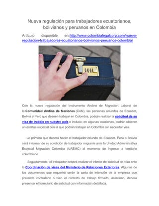Nueva regulación para trabajadores ecuatorianos,
bolivianos y peruanos en Colombia
Artículo disponible en:http://www.colombialegalcorp.com/nueva-
regulacion-trabajadores-ecuatorianos-bolivianos-peruanos-colombia/
Con la nueva regulación del Instrumento Andino de Migración Laboral de
la Comunidad Andina de Naciones (CAN), las personas oriundas de Ecuador,
Bolivia y Perú que deseen trabajar en Colombia, podrán realizar la solicitud de su
visa de trabajo en nuestro país e incluso, en algunas ocasiones, podrán obtener
un estatus especial con el que podrán trabajar en Colombia sin necesitar visa.
Lo primero que deberá hacer el trabajador oriundo de Ecuador, Perú o Bolivia
será informar de su condición de trabajador migrante ante la Unidad Administrativa
Especial Migración Colombia (UAEMC) al momento de ingresar a territorio
colombiano.
Seguidamente, el trabajador deberá realizar el trámite de solicitud de visa ante
la Coordinación de visas del Ministerio de Relaciones Exteriores. Algunos de
los documentos que requerirá serán la carta de intención de la empresa que
pretenda contratarlo o bien el contrato de trabajo firmado, asimismo, deberá
presentar el formulario de solicitud con información detallada.
 