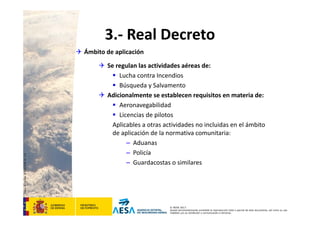 CódigodePlantilla:F-DEA-FOR013.0
© AESA 2013
Queda terminantemente prohibida la reproducción total o parcial de este documento, así como su uso
indebido y/o su exhibición o comunicación a terceros.
3.‐ Real Decreto
 Ámbito de aplicación
 Se regulan las actividades aéreas de:
 Lucha contra Incendios
 Búsqueda y Salvamento
 Adicionalmente se establecen requisitos en materia de:
 Aeronavegabilidad
 Licencias de pilotos
Aplicables a otras actividades no incluidas en el ámbito 
de aplicación de la normativa comunitaria:
– Aduanas
– Policía
– Guardacostas o similares
 
