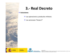 CódigodePlantilla:F-DEA-FOR013.0
© AESA 2013
Queda terminantemente prohibida la reproducción total o parcial de este documento, así como su uso
indebido y/o su exhibición o comunicación a terceros.
3.‐ Real Decreto
 Exclusiones
 Las operaciones y productos militares
 Las aeronaves “Anexo II”
 