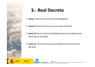 CódigodePlantilla:F-DEA-FOR013.0
© AESA 2013
Queda terminantemente prohibida la reproducción total o parcial de este documento, así como su uso
indebido y/o su exhibición o comunicación a terceros.
3.‐ Real Decreto
 Anexo I: Normas Técnicas de Aeronavegabilidad
 Anexo II: Normas Técnicas de Autorización de Pilotos
 Anexo III: Normas Técnicas de Organización para las Operaciones 
Aéreas (Parte TAE.ORO)
 Anexo IV: Normas Técnicas para las Operaciones Aéreas (Parte 
TAE.SPO)
 