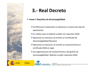 CódigodePlantilla:F-DEA-FOR013.0
© AESA 2013
Queda terminantemente prohibida la reproducción total o parcial de este documento, así como su uso
indebido y/o su exhibición o comunicación a terceros.
3.‐ Real Decreto
 Anexo I: Requisitos de Aeronavegabilidad
Se diferencia la operación en exclusiva o no para este tipo de 
operaciones.
En ambos casos se deberá cumplir con requisitos EASA.
Operación en exclusiva: Se emitirá un Certificado de 
Aeronavegabilidad Nacional.
Operación no exclusiva: Se emitirá un reconocimiento al 
certificado EASA en vigor.
Las organizaciones de mantenimiento y de gestión de 
aeronavegabilidad  deberán cumplir requisitos EASA.
 