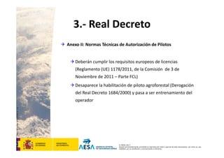 CódigodePlantilla:F-DEA-FOR013.0
© AESA 2013
Queda terminantemente prohibida la reproducción total o parcial de este documento, así como su uso
indebido y/o su exhibición o comunicación a terceros.
3.‐ Real Decreto
 Anexo II: Normas Técnicas de Autorización de Pilotos
Deberán cumplir los requisitos europeos de licencias 
(Reglamento (UE) 1178/2011, de la Comisión  de 3 de 
Noviembre de 2011 – Parte FCL)
Desaparece la habilitación de piloto agroforestal (Derogación 
del Real Decreto 1684/2000) y pasa a ser entrenamiento del 
operador
 