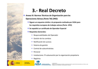 CódigodePlantilla:F-DEA-FOR013.0
© AESA 2013
Queda terminantemente prohibida la reproducción total o parcial de este documento, así como su uso
indebido y/o su exhibición o comunicación a terceros.
3.‐ Real Decreto
 Anexo III: Normas Técnicas de Organización para las 
Operaciones Aéreas (Parte TAE.ORO)
 Siguen un esquema similar a la propuesta realizada por EASA para 
los requisitos europeos de trabajos aéreos (Parte ‐SPO)
 Se expedirá un certificado de Operador Especial
 Requisitos Generales:
 Responsabilidades del Operador
 Gestión de los cambios
 Notificación de sucesos
 Sistema de gestión
 Control de subcontratistas
 Personal
 Instalaciones  subsanación por la organización propietaria
 Registros
 