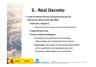 CódigodePlantilla:F-DEA-FOR013.0
© AESA 2013
Queda terminantemente prohibida la reproducción total o parcial de este documento, así como su uso
indebido y/o su exhibición o comunicación a terceros.
3.‐ Real Decreto
 Anexo III: Normas Técnicas de Organización para las 
Operaciones Aéreas (Parte TAE.ORO)
Manuales y Registros:
 Manual de Operaciones y Lista de Equipo Mínimo
Seguridad (Security)
Personal Adicional (Brigadas)
Ocupante de la aeronave sin funciones
relacionadas con la operación de la misma
Especialista: Ocupante sin funciones relacionadas
con la operación de la aeronave pero con
funciones relacionadas con la actividad
 