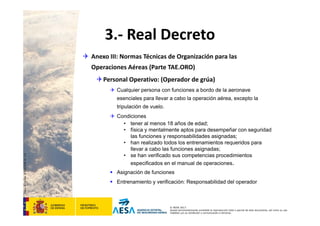 CódigodePlantilla:F-DEA-FOR013.0
© AESA 2013
Queda terminantemente prohibida la reproducción total o parcial de este documento, así como su uso
indebido y/o su exhibición o comunicación a terceros.
3.‐ Real Decreto
 Anexo III: Normas Técnicas de Organización para las 
Operaciones Aéreas (Parte TAE.ORO)
Personal Operativo: (Operador de grúa)
 Cualquier persona con funciones a bordo de la aeronave
esenciales para llevar a cabo la operación aérea, excepto la
tripulación de vuelo.
 Condiciones
• tener al menos 18 años de edad;
• física y mentalmente aptos para desempeñar con seguridad
las funciones y responsabilidades asignadas;
• han realizado todos los entrenamientos requeridos para
llevar a cabo las funciones asignadas;
• se han verificado sus competencias procedimientos
especificados en el manual de operaciones.
 Asignación de funciones
 Entrenamiento y verificación: Responsabilidad del operador
 