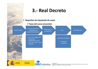 CódigodePlantilla:F-DEA-FOR013.0
© AESA 2013
Queda terminantemente prohibida la reproducción total o parcial de este documento, así como su uso
indebido y/o su exhibición o comunicación a terceros.
3.‐ Real Decreto
 Requisitos de tripulación de vuelo:
Fases del curso conversión
Curso de conversión 
adaptado a la 
experiencia del piloto
• Curso de “adaptación”
al operador
• Habilitación de Tipo
• Curso de lucha contra
incendios
OJTAcceso piloto
Verificación de 
competencia
Vuelo Bajo Sup.
Certificado de aptitud
• Aeronave 
• Operador
 