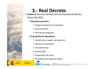 CódigodePlantilla:F-DEA-FOR013.0
© AESA 2013
Queda terminantemente prohibida la reproducción total o parcial de este documento, así como su uso
indebido y/o su exhibición o comunicación a terceros.
3.‐ Real Decreto
 Anexo IV: Normas Técnicas para las Operaciones Aéreas
(Parte TAE.SPO)
Requisitos generales:
 Responsabilidad de la tripulación
 Documentación
 Mercancías peligrosas
Procedimientos Operativos:
 Aeródromos y lugares de operación
 Mínimos de operación
 Procedimientos
 Combustible
 Preparación del vuelo
 Procedimientos Estándar (SOPs)
 