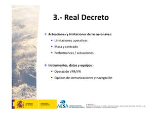 CódigodePlantilla:F-DEA-FOR013.0
© AESA 2013
Queda terminantemente prohibida la reproducción total o parcial de este documento, así como su uso
indebido y/o su exhibición o comunicación a terceros.
3.‐ Real Decreto
 Actuaciones y limitaciones de las aeronaves:
 Limitaciones operativas
 Masa y centrado
 Performances / actuaciones
 Instrumentos, datos y equipos :
 Operación VFR/IFR
 Equipos de comunicaciones y navegación
 