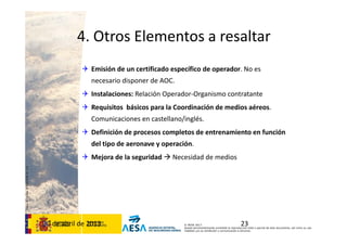 CódigodePlantilla:F-DEA-FOR013.0
© AESA 2013
Queda terminantemente prohibida la reproducción total o parcial de este documento, así como su uso
indebido y/o su exhibición o comunicación a terceros.
4. Otros Elementos a resaltar
 Emisión de un certificado específico de operador. No es 
necesario disponer de AOC.
 Instalaciones: Relación Operador‐Organismo contratante
 Requisitos  básicos para la Coordinación de medios aéreos. 
Comunicaciones en castellano/inglés. 
 Definición de procesos completos de entrenamiento en función 
del tipo de aeronave y operación. 
 Mejora de la seguridad  Necesidad de medios
2330 de abril de 2013
 