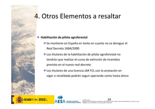 CódigodePlantilla:F-DEA-FOR013.0
© AESA 2013
Queda terminantemente prohibida la reproducción total o parcial de este documento, así como su uso
indebido y/o su exhibición o comunicación a terceros.
4. Otros Elementos a resaltar
 Habilitación de piloto agroforestal
Se mantiene en España en tanto en cuanto no se derogue el 
Real Decreto 1684/2000
Los titulares de la habilitación de piloto agroforestal no 
tendrán que realizar el curso de extinción de incendios 
previsto en el nuevo real decreto
Los titulares de una licencia JAR FCL con la anotación en 
vigor o revalidada podrán seguir operando como hasta ahora
2430 de abril de 2013
 
