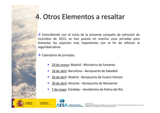 CódigodePlantilla:F-DEA-FOR013.0
© AESA 2013
Queda terminantemente prohibida la reproducción total o parcial de este documento, así como su uso
indebido y/o su exhibición o comunicación a terceros.
 Coincidiendo con el inicio de la presente campaña de extinción de
incendios de 2013, se han puesto en marcha unas jornadas para
fomentar los aspectos más importantes con el fin de reforzar la
seguridad aérea.
 Calendario de jornadas:
 20 de marzo: Madrid ‐ Ministerio de Fomento
 18 de abril: Barcelona ‐ Aeropuerto de Sabadell
 26 de abril: Madrid ‐ Aeropuerto de Cuatro Vientos
 30 de abril: Alicante ‐ Aeropuerto de Mutxamel
 7 de mayo: Córdoba – Aeródromo de Palma del Río
4. Otros Elementos a resaltar
 