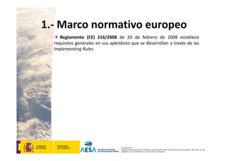 CódigodePlantilla:F-DEA-FOR013.0
© AESA 2013
Queda terminantemente prohibida la reproducción total o parcial de este documento, así como su uso
indebido y/o su exhibición o comunicación a terceros.
 Reglamento (CE) 216/2008 de 20 de febrero de 2008 establece
requisitos generales en sus apéndices que se desarrollan a través de las
Implementing Rules
1.‐ Marco normativo europeo
 