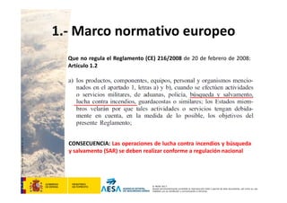 CódigodePlantilla:F-DEA-FOR013.0
© AESA 2013
Queda terminantemente prohibida la reproducción total o parcial de este documento, así como su uso
indebido y/o su exhibición o comunicación a terceros.
Que no regula el Reglamento (CE) 216/2008 de 20 de febrero de 2008:
Artículo 1.2
1.‐ Marco normativo europeo
CONSECUENCIA: Las operaciones de lucha contra incendios y búsqueda
y salvamento (SAR) se deben realizar conforme a regulación nacional
 
