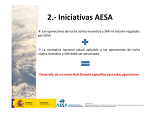 CódigodePlantilla:F-DEA-FOR013.0
© AESA 2013
Queda terminantemente prohibida la reproducción total o parcial de este documento, así como su uso
indebido y/o su exhibición o comunicación a terceros.
2.‐ Iniciativas AESA
 Las operaciones de lucha contra incendios y SAR no estarán reguladas
por EASA
 La normativa nacional actual aplicable a las operaciones de lucha
contra incendios y SAR debe ser actualizada
Desarrollo de un nuevo Real Decreto específico para estas operaciones
 