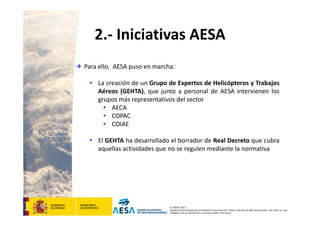 CódigodePlantilla:F-DEA-FOR013.0
© AESA 2013
Queda terminantemente prohibida la reproducción total o parcial de este documento, así como su uso
indebido y/o su exhibición o comunicación a terceros.
2.‐ Iniciativas AESA
 Para ello, AESA puso en marcha:
• La creación de un Grupo de Expertos de Helicópteros y Trabajos
Aéreos (GEHTA), que junto a personal de AESA intervienen los
grupos más representativos del sector
• AECA
• COPAC
• COIAE
• El GEHTA ha desarrollado el borrador de Real Decreto que cubra
aquellas actividades que no se regulen mediante la normativa
 
