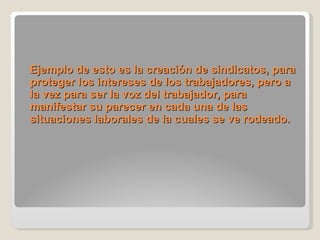 Ejemplo de esto es la creación de sindicatos, para proteger los intereses de los trabajadores, pero a la vez para ser la voz del trabajador, para manifestar su parecer en cada una de las situaciones laborales de la cuales se ve rodeado. 
