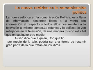 La nueva retórica en la comunicación política La nueva retórica en la comunicación Política, esta llena de información, bastantes libros a la venta con información al respecto y todos ellos nos remiten a la televisión al mismo tiempo.La retórica y la política se ven reflejados en la televisión, de una manera mucho más fiel que en cualquier otro medio. Quién dice qué a quién, Con que fin por medio de la tele, podría ser una forma de resumir gran parte de lo que tratan en los libros. 
