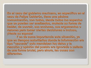 En el caso del gobierno mexicano, en específico en el caso de Felipe Calderón, tiene una pésima comunicación, con todos, desde todos los aspectos que se puedan ser analizados, molesta su forma de hablar, de sonreír, sus acciones, sus argumentos o razones para tomar ciertas decisiones e incluso, ¡Hasta su esposa! Y es de suma importancia esta situación, ya que en tiempos autoritarios donde la información era tipo “cascada” solo mandaban los datos y la reacción y opinión del pueblo era ignorada o callada de una forma brutal, pero ahora, las cosas son diferentes. 