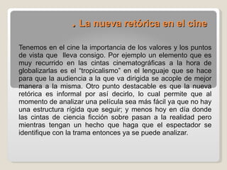 .  La nueva retórica en el cine Tenemos en el cine la importancia de los valores y los puntos de vista que  lleva consigo. Por ejemplo un elemento que es muy recurrido en las cintas cinematográficas a la hora de globalizarlas es el “tropicalismo” en el lenguaje que se hace para que la audiencia a la que va dirigida se acople de mejor manera a la misma. Otro punto destacable es que la nueva retórica es informal por así decirlo, lo cual permite que al momento de analizar una película sea más fácil ya que no hay una estructura rígida que seguir; y menos hoy en día donde las cintas de ciencia ficción sobre pasan a la realidad pero mientras tengan un hecho que haga que el espectador se identifique con la trama entonces ya se puede analizar. 