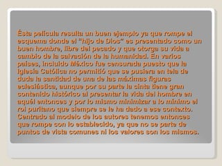 Ésta película resulta un buen ejemplo ya que rompe el esquema donde el “hijo de Dios” es presentado como un buen hombre, libre del pecado y que otorga su vida a cambio de la salvación de la humanidad. En varios países, incluido México fue censurada puesto que la Iglesía Católica no permitió que se pusiera en tela de duda la santidad de una de las máximas figuras eclesiástica, aunque por su parte la cinta tiene gran contenido histórico al presentar la vida del hombre en aquél entonces y por lo mismo minimizar a lo mínimo el rol puritano que siempre se le ha dado a ese contexto. Centrado al modelo de los autores tenemos entonces que rompe con lo establecido, ya que no se parte de puntos de vista comunes ni los valores son los mismos.   
