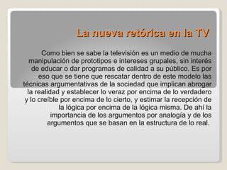 La nueva retórica en la TV Como bien se sabe la televisión es un medio de mucha manipulación de prototipos e intereses grupales, sin interés de educar o dar programas de calidad a su público. Es por eso que se tiene que rescatar dentro de este modelo las técnicas argumentativas de la sociedad que implican abrogar la realidad y establecer lo veraz por encima de lo verdadero y lo creíble por encima de lo cierto, y estimar la recepción de la lógica por encima de la lógica misma. De ahí la importancia de los argumentos por analogía y de los argumentos que se basan en la estructura de lo real.  