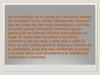 En el noticiario de la noche en Televisión Azteca por el canal 13 con Javier Alatorre hay veces en que las notas las dan muy dramáticas y olvidan el punto central del hecho haciendo que la gente sólo se informe del lado humanístico en lugar de saber bien las cifras o los datos concretos, del por qué, o para qué o quién lo hizo, es ahí cuando entra lo veraz por encima de lo verdadero, pues jala mas audiencia el morbo o el dolor ajeno que afrontarse a la realidad de desempleo o pobreza.  